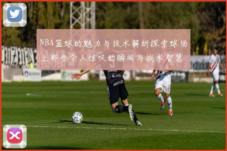 NBA篮球的魅力与技术解析探索球场上那些令人惊叹的瞬间与战术智慧